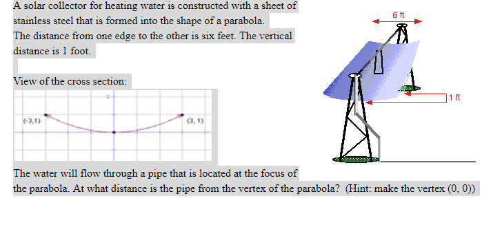 A solar collector for heating water is constructed with a sheet of
6 ft
stainless steel that is formed into the shape of a parabola.
The distance from one edge to the other is six feet. The vertical
distance is 1 foot.
View of the cross section:
1 ft
-3,1)
(3, 1)
The water will flow through a pipe that is located at the focus of
the parabola. At what distance is the pipe from the vertex of the parabola? (Hint: make the vertex (0, 0))
