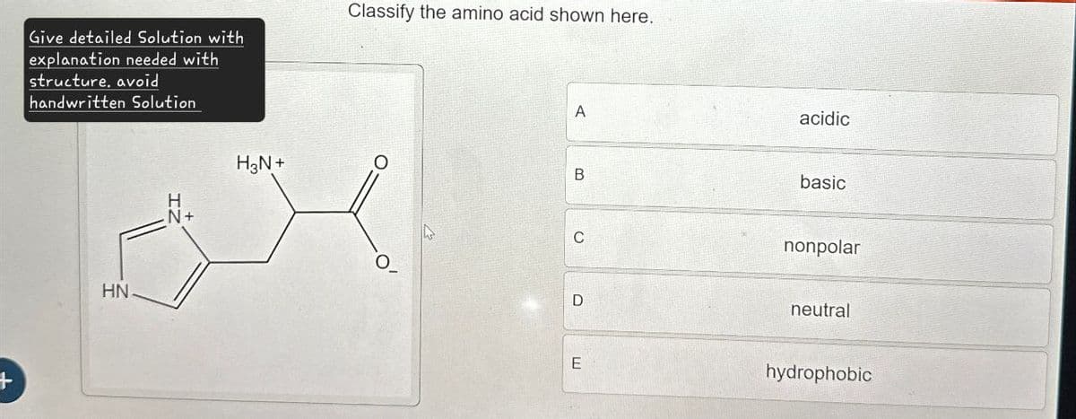Give detailed Solution with
explanation needed with
structure, avoid
handwritten Solution
Classify the amino acid shown here.
A
HN
H
N+
H3N+
acidic
B
basic
C
nonpolar
D
neutral
E
hydrophobic