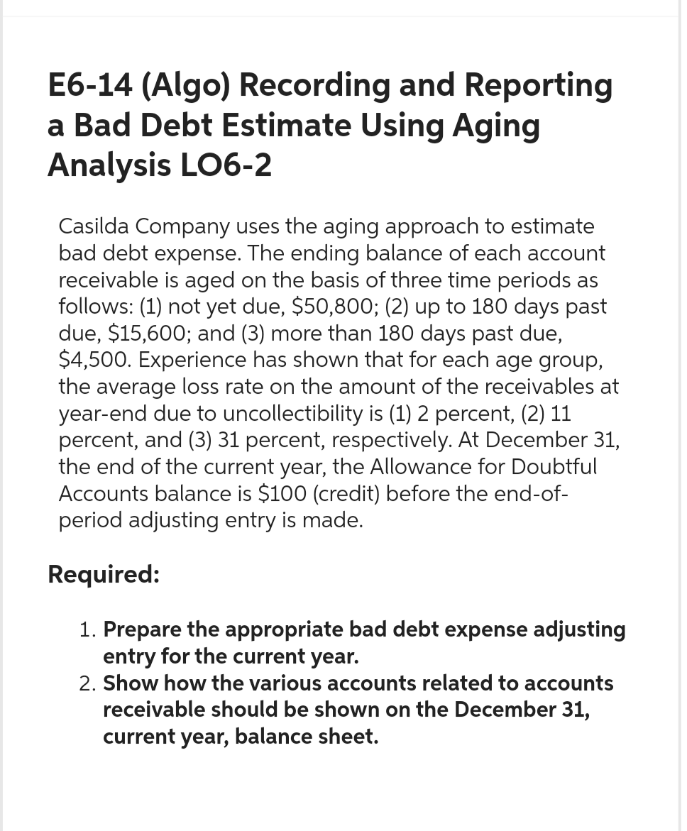 E6-14 (Algo) Recording and Reporting
a Bad Debt Estimate Using Aging
Analysis LO6-2
Casilda Company uses the aging approach to estimate
bad debt expense. The ending balance of each account
receivable is aged on the basis of three time periods as
follows: (1) not yet due, $50,800; (2) up to 180 days past
due, $15,600; and (3) more than 180 days past due,
$4,500. Experience has shown that for each age group,
the average loss rate on the amount of the receivables at
year-end due to uncollectibility is (1) 2 percent, (2) 11
percent, and (3) 31 percent, respectively. At December 31,
the end of the current year, the Allowance for Doubtful
Accounts balance is $100 (credit) before the end-of-
period adjusting entry is made.
Required:
1. Prepare the appropriate bad debt expense adjusting
entry for the current year.
2. Show how the various accounts related to accounts
receivable should be shown on the December 31,
current year, balance sheet.