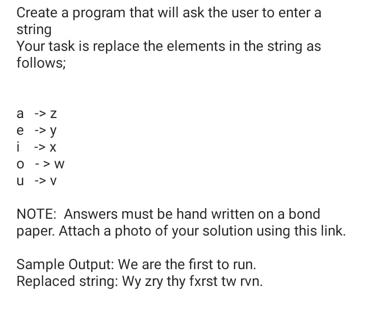 Create a program that will ask the user to enter a
string
Your task is replace the elements in the string as
follows;
а ->Z
е -> у
i
i -> X
O - > W
u -> V
NOTE: Answers must be hand written on a bond
paper. Attach a photo of your solution using this link.
Sample Output: We are the first to run.
Replaced string: Wy zry thy fxrst tw rvn.
