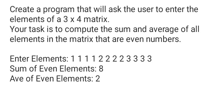 Create a program that will ask the user to enter the
elements of a 3 x 4 matrix.
Your task is to compute the sum and average of all
elements in the matrix that are even numbers.
Enter Elements: 111122223333
Sum of Even Elements: 8
Ave of Even Elements: 2
