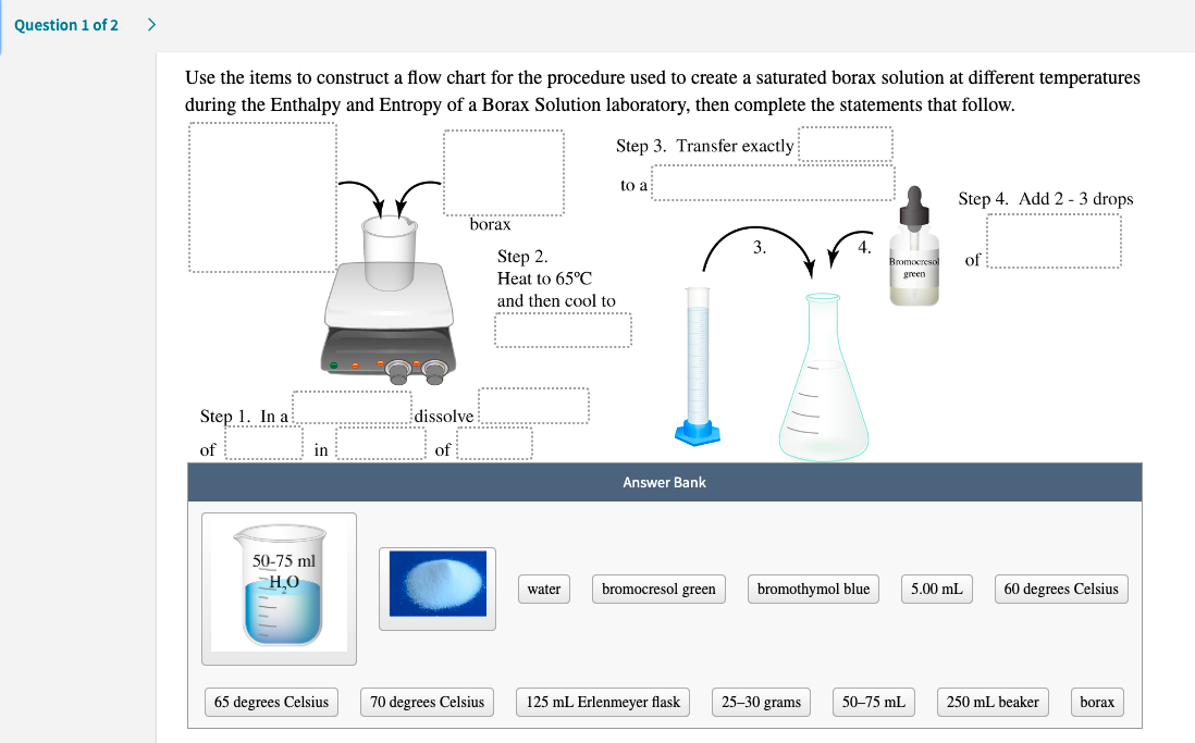 Use the items to construct a flow chart for the procedure used to create a saturated borax solution at different temperatures
during the Enthalpy and Entropy of a Borax Solution laboratory, then complete the statements that follow.
Step 3. Transfer exactly
to a
Step 4. Add 2 - 3 drops
"borax
3.
4.
Bromocresol
Step 2.
Heat to 65°C
of
green
and then cool to
Step 1. In a
dissolve
of
in
of
Answer Bank
50-75 ml
H,O
water
bromocresol green
bromothymol blue
5.00 mL
60 degrees Celsius
65 degrees Celsius
70 degrees Celsius
125 mL Erlenmeyer flask
25–30 grams
50-75 mL
250 mL beaker
borax

