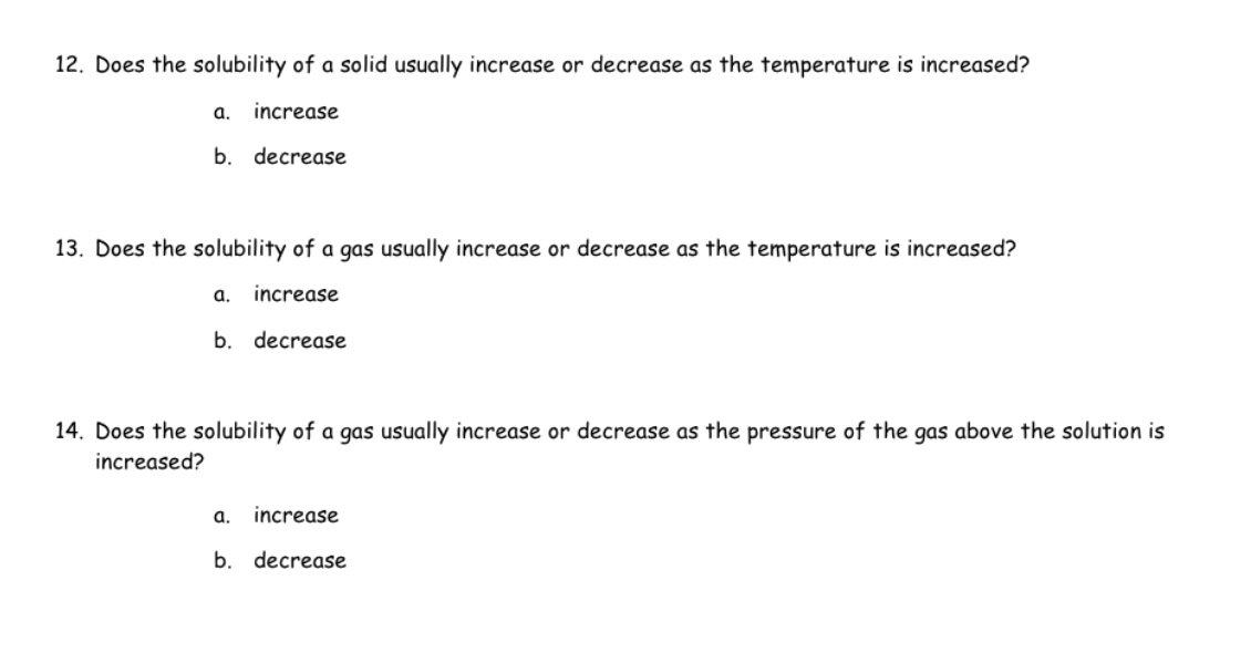 12. Does the solubility of a solid usually increase or decrease as the temperature is increased?
increase
b. decrease
a.
13. Does the solubility of a gas usually increase or decrease as the temperature is increased?
a. increase
b. decrease
14. Does the solubility of a gas usually increase or decrease as the pressure of the gas above the solution is
increased?
a. increase
b. decrease