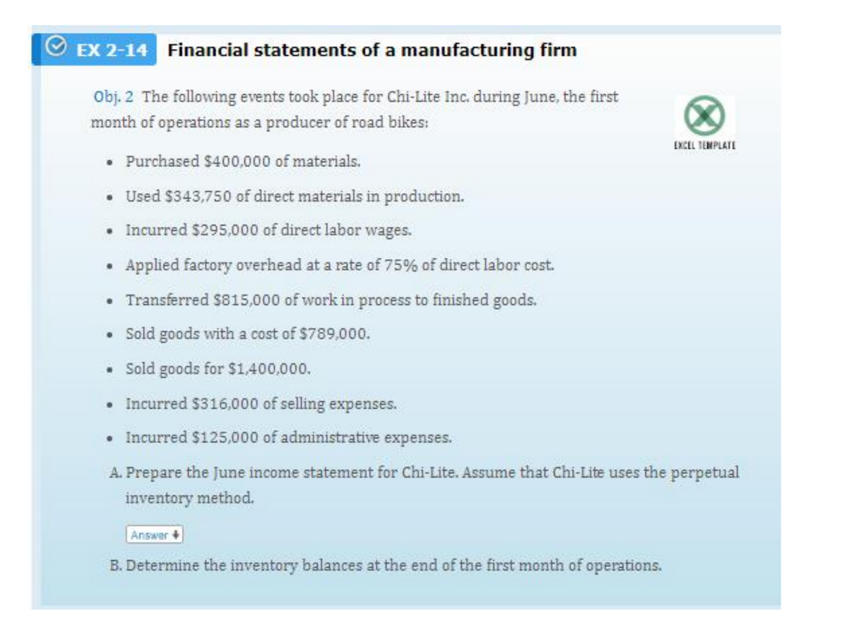 EX 2-14 Financial statements of a manufacturing firm
Obj. 2 The following events took place for Chi-Lite Inc. during June, the first
month of operations as a producer of road bikes:
EXCEL TEMPLATE
• Purchased $400,000 of materials.
• Used $343,750 of direct materials in production.
• Incurred $295,000 of direct labor wages.
Applied factory overhead at a rate of 75% of direct labor cost.
Transferred $815,000 of work in process to finished goods.
• Sold goods with a cost of $789,000.
• old goods for $1,400,000.
• Incurred $316,000 of selling expenses.
• Incurred $125,000 of administrative expenses.
A. Prepare the June income statement for Chi-Lite. Assume that Chi-Lite uses the perpetual
inventory method.
Answer
B. Determine the inventory balances at the end of the first month of operations.
