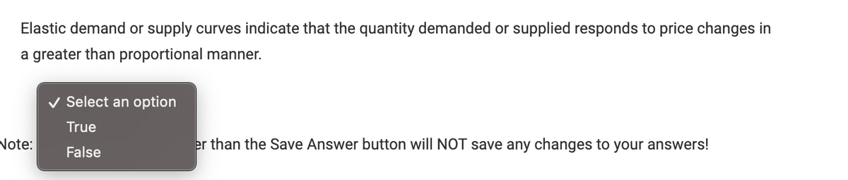 Elastic demand or supply curves indicate that the quantity demanded or supplied responds to price changes in
a greater than proportional manner.
Note:
✓ Select an option
True
False
er than the Save Answer button will NOT save any changes to your answers!