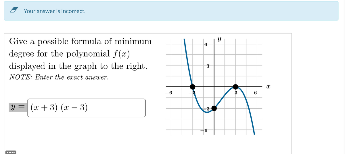 Your answer is incorrect.
Give a possible formula of minimum
degree for the polynomial f(x)
displayed in the graph to the right.
NOTE: Enter the exact answer.
y =
(x+3)(x − 3)
-6
6
3
-3
-6
y
3
6
X
