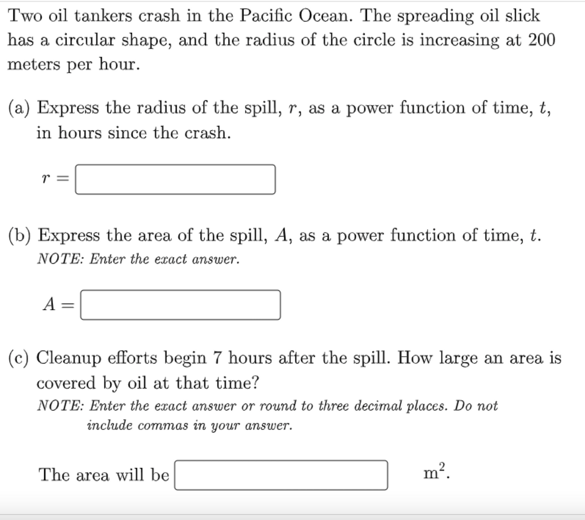 Two oil tankers crash in the Pacific Ocean. The spreading oil slick
has a circular shape, and the radius of the circle is increasing at 200
meters per hour.
(a) Express the radius of the spill, r, as a power function of time, t,
in hours since the crash.
r =
(b) Express the area of the spill, A, as a power function of time, t.
NOTE: Enter the exact answer.
A
=
(c) Cleanup efforts begin 7 hours after the spill. How large an area is
covered by oil at that time?
NOTE: Enter the exact answer or round to three decimal places. Do not
include commas in your answer.
The area will be
m².