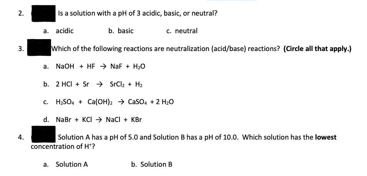 2.
3.
4.
a. acidic
a.
Is a solution with a pH of 3 acidic, basic, or neutral?
C.
b. basic
Which of the following reactions are neutralization (acid/base) reactions? (Circle all that apply.)
NaOH + HFNaF + H₂O
b. 2 HCl + Sr → SrCl₂ + H₂
c. neutral
H₂SO4 + Ca(OH)2 CaSO4 + 2 H₂O
d. NaBr + KCI → NaCl + KBr
a. Solution A
Solution A has a pH of 5.0 and Solution B has a pH of 10.0. Which solution has the lowest
concentration of H*?
b. Solution B