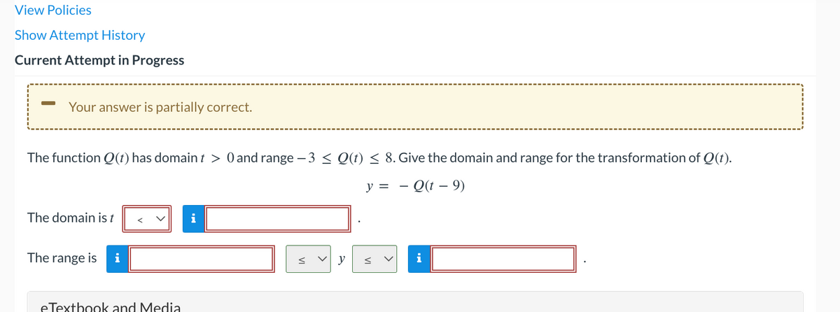 View Policies
Show Attempt History
Current Attempt in Progress
Your answer is partially correct.
The function Q(t) has domain t > 0 and range −3 ≤ Q(t) ≤ 8. Give the domain and range for the transformation of Q(t).
y =
Q(t - 9)
The domain is t
The range is
eTextbook and Media
y
i