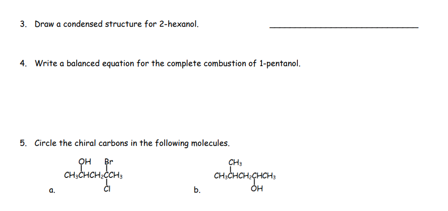 3. Draw a condensed structure for 2-hexanol.
4. Write a balanced equation for the complete combustion of 1-pentanol.
5. Circle the chiral carbons in the following molecules.
Br
он
CH3CHCH₂CCH3
CI
a.
b.
CH3
CH3CH
OH