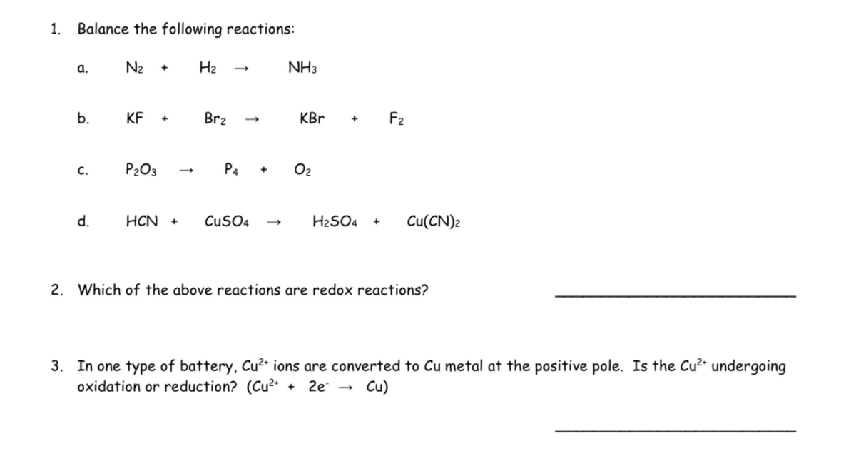 1. Balance the following reactions:
a.
C.
d.
N₂ +
KF +
P₂O3
H₂
Br₂
P4 +
HCN + CuSO4
NH3
KBr
0₂
H₂SO4 +
F₂
Cu(CN)2
2. Which of the above reactions are redox reactions?
3. In one type of battery, Cu²+ ions are converted to Cu metal at the positive pole. Is the Cu²+ undergoing
oxidation or reduction? (Cu²+ + 2e - Cu)