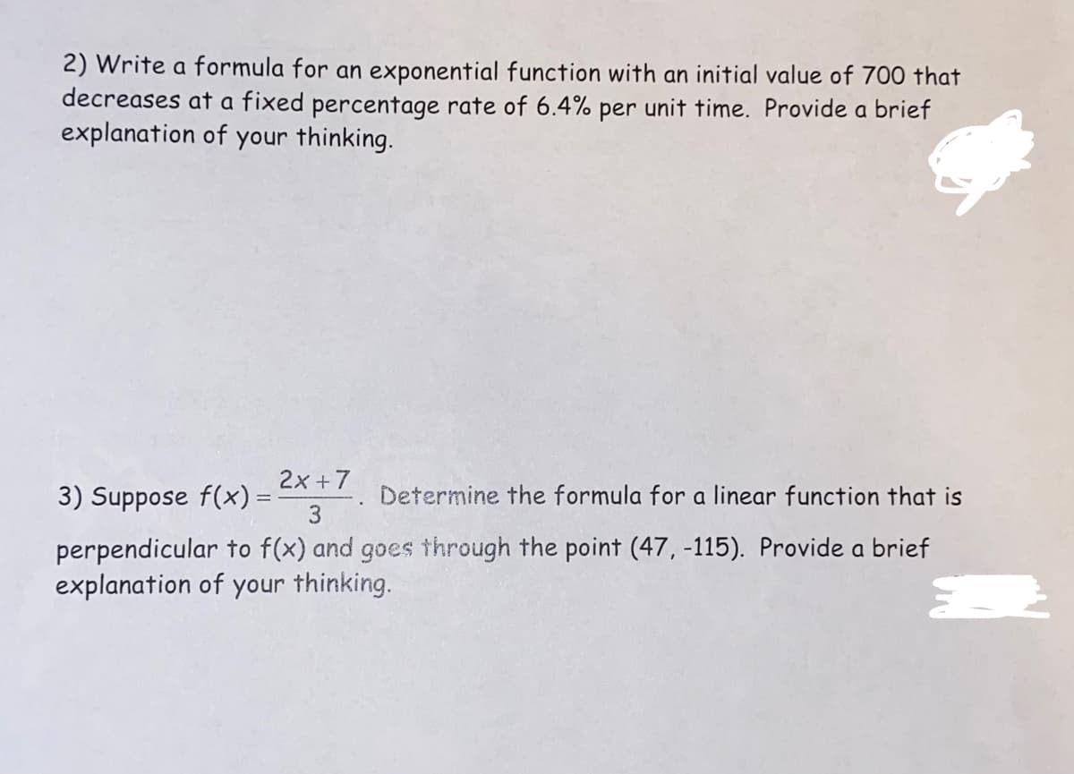 2) Write a formula for an exponential function with an initial value of 700 that
decreases at a fixed percentage rate of 6.4% per unit time. Provide a brief
explanation of your thinking.
2x + 7
Determine the formula for a linear function that is
3
perpendicular to f(x) and goes through the point (47, -115). Provide a brief
explanation of your thinking.
3) Suppose f(x) = -