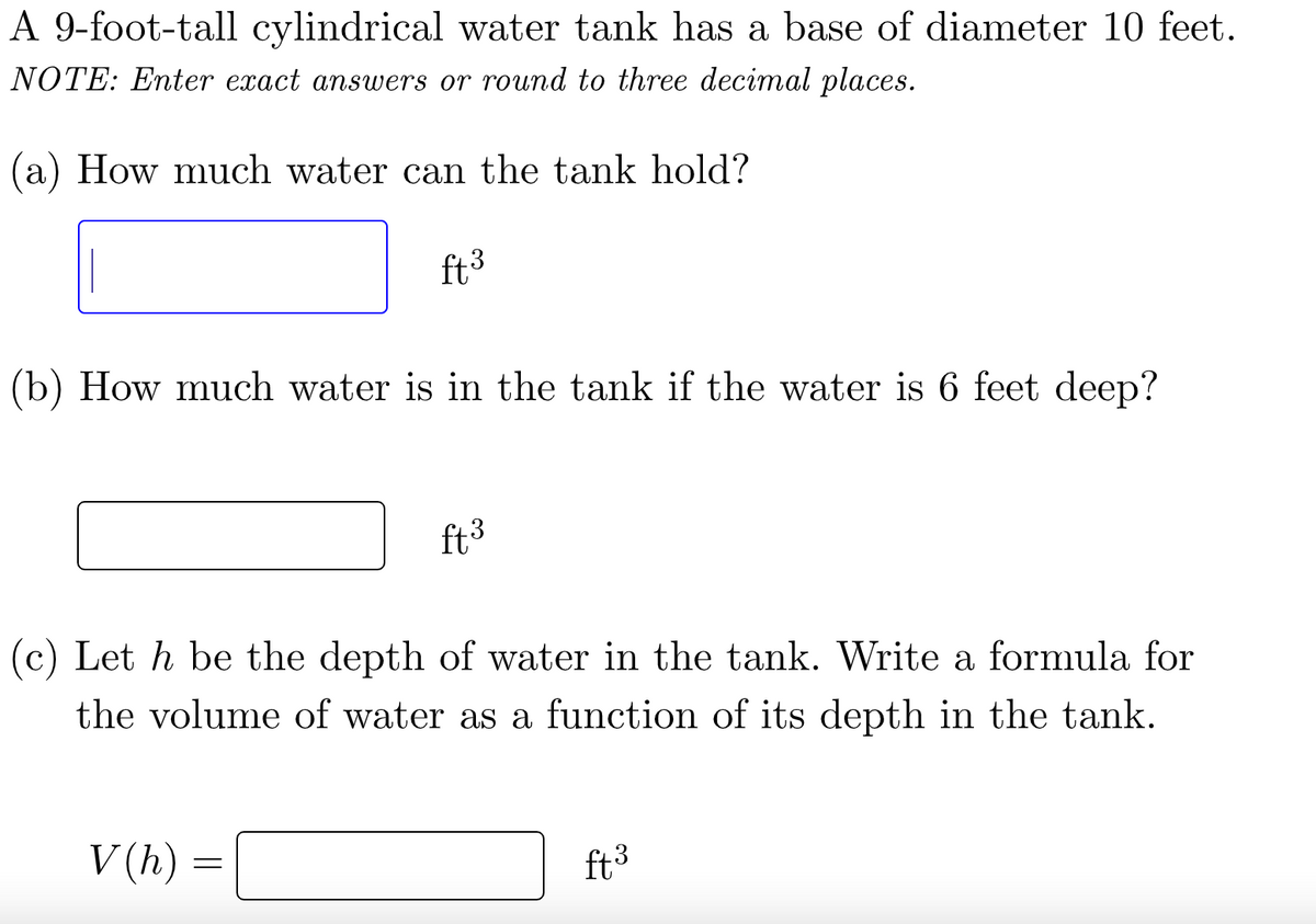 A 9-foot-tall cylindrical water tank has a base of diameter 10 feet.
NOTE: Enter exact answers or round to three decimal places.
(a) How much water can the tank hold?
ft.3
(b) How much water is in the tank if the water is 6 feet deep?
V(h) =
ft. 3
(c) Let h be the depth of water in the tank. Write a formula for
the volume of water as a function of its depth in the tank.
ft ³