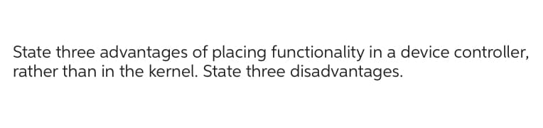 State three advantages of placing functionality in a device controller,
rather than in the kernel. State three disadvantages.