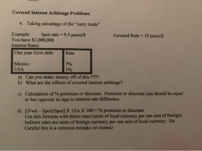 Covered Interest Arbitrage Problems
4. Taking advantage of the "carry trade"
Example:
You have $1,000,000.
Interest Rates:
One year Govt debt
Mexico
USA
Spot rate=9.5 pesos/$
Rate
7%
1%
Forward Rate = 10 pesos/$
a) Can you make money off of this ????
b) What are the effects of covered interest arbitrage?
c) Calculation of % premium or discount. Premium or discount size should be equal
to but opposite in sign to interest rate difference.
d) [(Fwd-Spot)/Spot] X 12/n X 100 = % premium or discount
Use this formula with direct rates (units of local currency per one unit of foreign)
Indirect rates are units of foreign currency per one unit of local currency. (be
Careful this is a common mistake on exams)