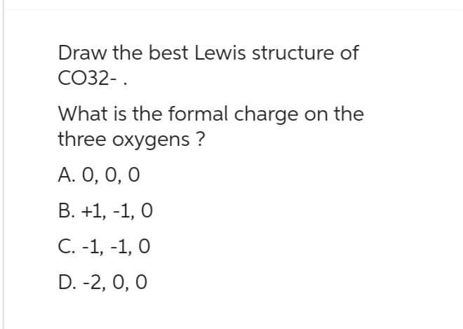 Draw the best Lewis structure of
CO32-.
What is the formal charge on the
three oxygens ?
A. 0, 0, 0
B. +1, -1, 0
C. -1, -1, 0
D. -2, 0, 0