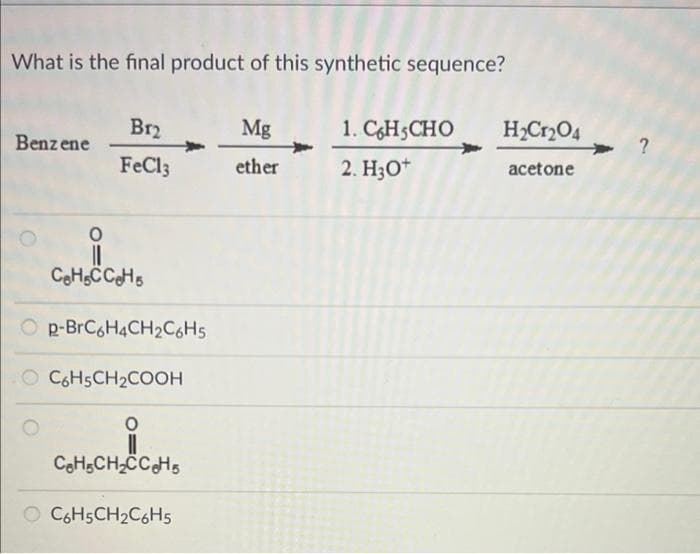 What is the final product of this synthetic sequence?
Benzene
Br₂
FeCl3
CeH5CCeHs
Op-BrC6H4CH₂C6H5
O C6H5CH₂COOH
0
C₂H₂CH₂CC₂H5s
O C6H5CH₂C6H5
Mg
ether
1. C6H5CHO
2. H3O+
H₂Cr₂O4
acetone
?