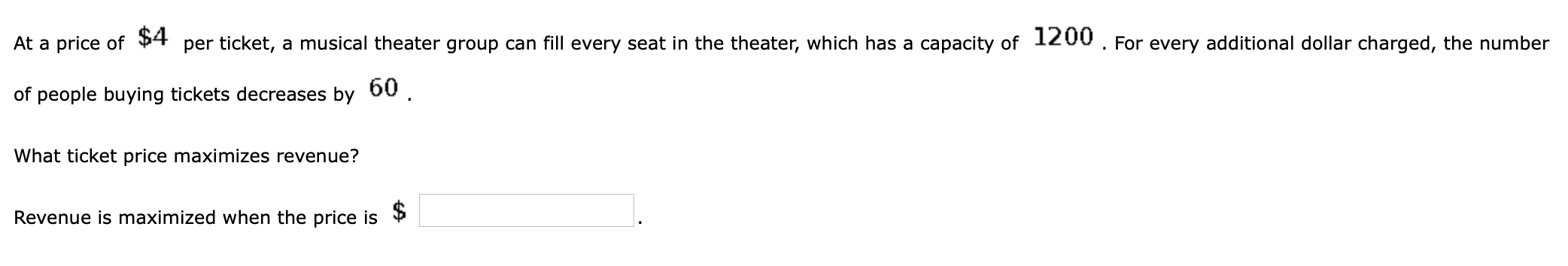 At a price of
$4
per ticket, a musical theater group can fill every seat in the theater, which has a capacity of 1200. For every additional dollar charged, the number
of people buying tickets decreases by 60 .
What ticket price maximizes revenue?
Revenue is maximized when the price is
