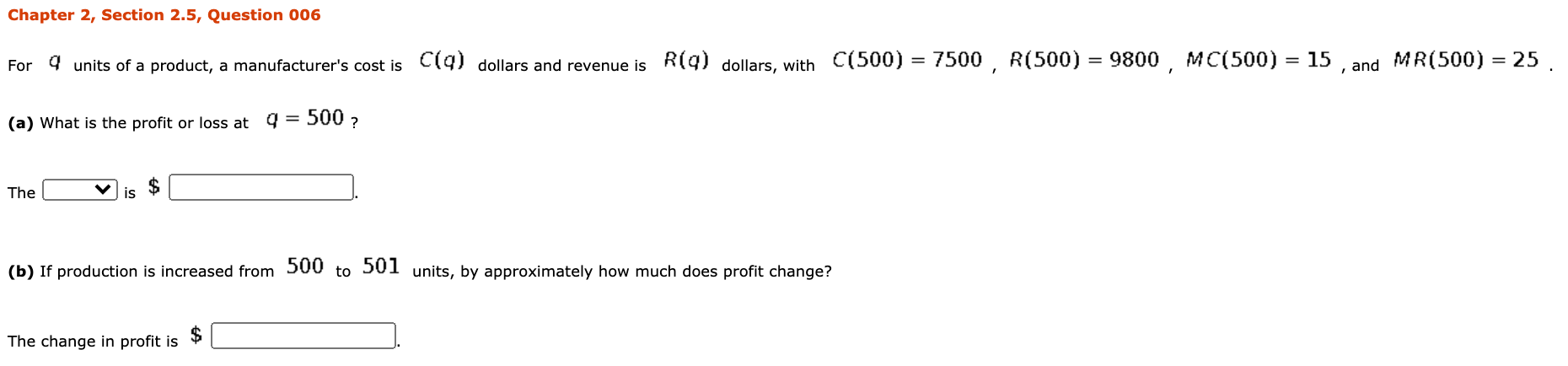 For 9 units of a product, a manufacturer's cost is C(9) dollars and revenue is R(g) dollars, with C(500) = 7500, R(500) = 9800, MC(500) = 15 and
MR(500) = 25 .
(a) What is the profit or loss at 4
500 ?
The
is
(b) If production is increased from 500 to 501 units, by approximately how much does profit change?
The change in profit is
