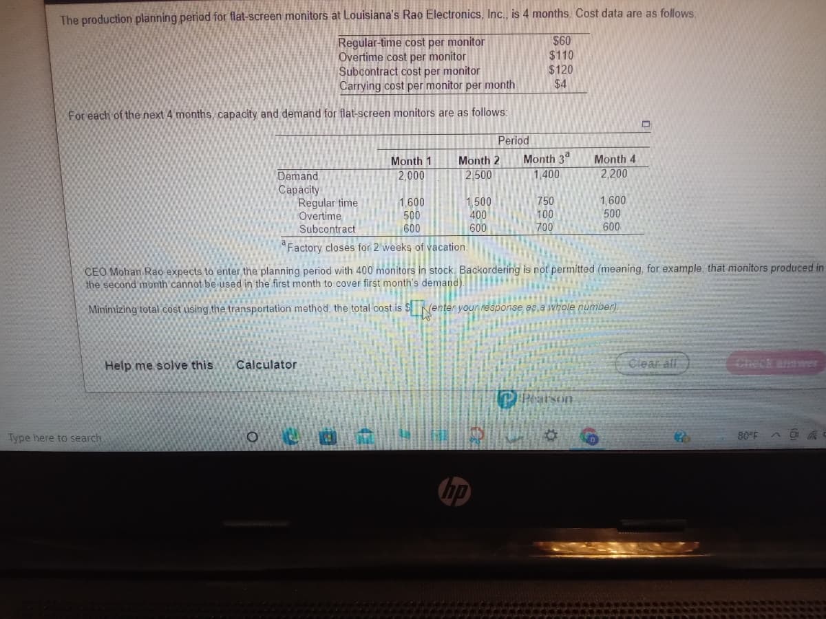 The production planning period for flat-screen monitors at Louisiana's Rao Electronics, Inc., is 4 months. Cost data are as follows:
Regular-time cost per monitor
Overtime cost per monitor
Subcontract cost per monitor
Carrying cost per monitor per month
$60
$110
$120
$4
For each of the next 4 months, capacity and demand for flat-screen monitors are as follows:
Period
Month 1
Month 2
Month 3°
Month 4
Demand
Сараcity
Regular time
Overtime
Subcontract
2,000
2,500
1,400
2,200
1.600
500
1500
400
600
750
100
700
1,600
500
600
600
"Factory closes for 2 weeks of vacation.
CEO Mohan Rao expects to enter the planning period with 400 monitors in stock. Backordering is not permitted (meaning, for example, that monitors produced in
the second month cannot be used in the first month to cover first month's demand).
Minimizing total cost using the transportation method, the total cost is $Nenter your response as a whole number).
Help me solve this
Calculator
Clear all
Check answer
Peatson
Type here to search
80°F
hp
