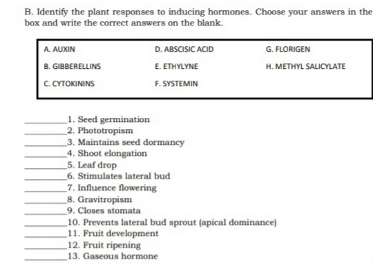 B. Identify the plant responses to inducing hormones. Choose your answers in the
box and write the correct answers on the blank.
G. FLORIGEN
A. AUXIN
D. ABSCISIC ACID
B. GIBBERELLINS
E. ETHYLYNE
H. METHYL SALICYLATE
C. CYTOKININS
F. SYSTEMIN
_1. Seed germination
_2. Phototropism
_3. Maintains seed dormancy
_4. Shoot elongation
_5. Leaf drop
_6. Stimulates lateral bud
_7. Influence flowering
8. Gravitropism
_9. Closes stomata
_10. Prevents lateral bud sprout (apical dominance)
_11. Fruit development
12. Fruit ripening
13. Gaseous hormone

