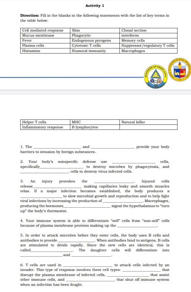 Activity 1
Direction: Fill in the blanks in the following statements with the list of key terms in
the table below:
Cell mediated response
Mucus membrane
Clonal section
Skin
Phagocytic
Endogenous pyrogens
Cytotoxic T cells
Humoral immunity
interferon
Memory cells
Suppressor/regulatory T cells
|Macrophages
Fever
Plasma cells
Histamine
OF PASI
Helper T cells
Inflammatory response
MHC
Natural killer
B lymphocytes
1. The
and
provide your body
barriers to invasion by foreign substances.
2.
Your body's nonspecific defense
specificaly
use
cells,
to destroy microbes by phagocytosis, and
cells to destroy virus infected cells.
3.
An
injury
provokes
the
Injured
cells
making capillaries leaky and smooth muscles
relax. If a major infection becomes established, the body produces a
to slow microbial growth and reproduction and to help fight
Macrophages,
signal the hypothalamus to "turn
release
viral infections by increasing the production of
producing the hormones
up" the body's thermostat.
4. Your immune system is able to differentiate "self" cells from "non-self cells
because of plasma membrane proteins making up the
5. In order to attack microbes before they enter cells, the body uses B cells and
antibodies to provide
are stimulated to divide rapidly. Since the new cells are identical, this is
called
When antibodies bind to antigens, B cells
The daughter cells
will
differentiate into
and
6. T cells are used in
invader. This type of response involves three cell types:
disrupt the plasma membrane of infected cells,
other immune cells, and
when an infection has been fought.
to attack cells infected by an
that
that assist
that shut off immune system
