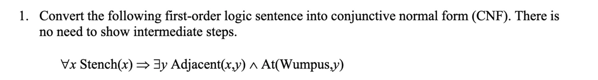 1. Convert the following first-order logic sentence into conjunctive normal form (CNF). There is
no need to show intermediate steps.
Vx Stench(x) = 3y Adjacent(x,y) ^ At(Wumpus,y)
