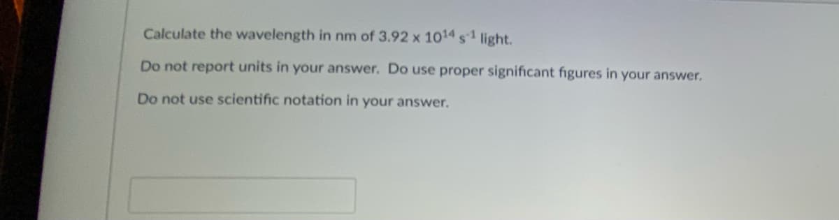 Calculate the wavelength in nm of 3.92 x 1014 s1 light.
Do not report units in your answer. Do use proper significant figures in your answer.
Do not use scientific notation in your answer.
