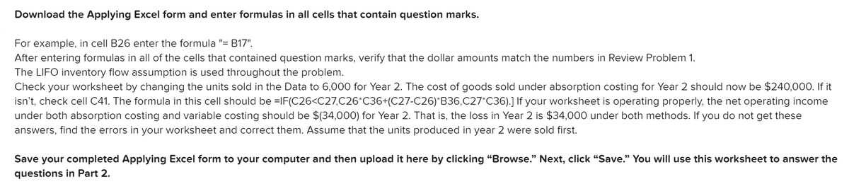 Download the Applying Excel form and enter formulas in all cells that contain question marks.
For example, in cell B26 enter the formula "= B17".
After entering formulas in all of the cells that contained question marks, verify that the dollar amounts match the numbers in Review Problem 1.
The LIFO inventory flow assumption is used throughout the problem.
Check your worksheet by changing the units sold in the Data to 6,000 for Year 2. The cost of goods sold under absorption costing for Year 2 should now be $240,000. If it
isn't, check cell C41. The formula in this cell should be =IF(C26<C27,C26°C36+(C27-C26)*B36,C27*C36).] If your worksheet is operating properly, the net operating income
under both absorption costing and variable costing should be $(34,000) for Year 2. That is, the loss in Year 2 is $34,000 under both methods. If you do not get these
answers, find the errors in your worksheet and correct them. Assume that the units produced in year 2 were sold first.
Save your completed Applying Excel form to your computer and then upload it here by clicking "Browse." Next, click "Save." You will use this worksheet to answer the
questions in Part 2.
