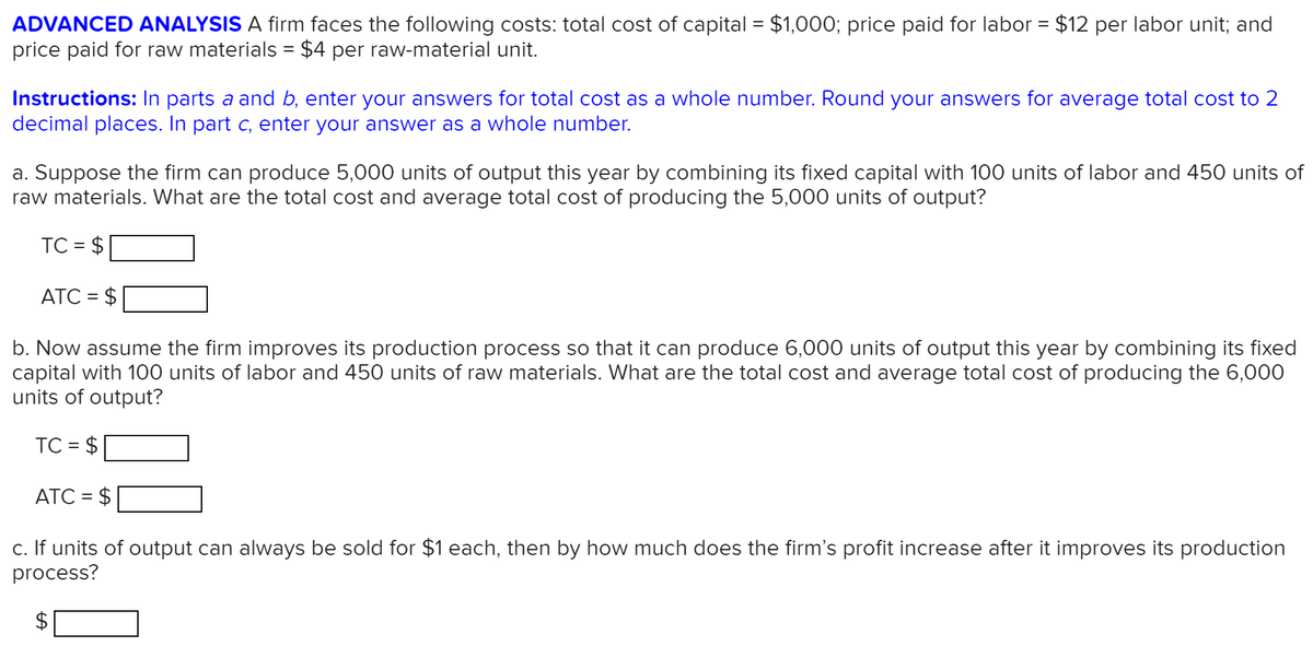 ADVANCED ANALYSIS A firm faces the following costs: total cost of capital = $1,000; price paid for labor = $12 per labor unit; and
price paid for raw materials = $4 per raw-material unit.
%3D
Instructions: In parts a and b, enter your answers for total cost as a whole number. Round your answers for average total cost to 2
decimal places. In part c, enter your answer as a whole number.
a. Suppose the firm can produce 5,000 units of output this year by combining its fixed capital with 100 units of labor and 450 units of
raw materials. What are the total cost and average total cost of producing the 5,000 units of output?
TC = $
%D
ATC = $
b. Now assume the firm improves its production process so that it can produce 6,000 units of output this year by combining its fixed
capital with 100 units of labor and 450 units of raw materials. What are the total cost and average total cost of producing the 6,000
units of output?
TC =
$
ATC = $
c. If units of output can always be sold for $1 each, then by how much does the firm's profit increase after it improves its production
process?
%24
