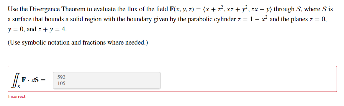 Use the Divergence Theorem to evaluate the flux of the field F(x, y, z) = (x + z?, xz + y², zx – y) through S, where S is
a surface that bounds a solid region with the boundary given by the parabolic cylinder z = 1 – x² and the planes z = 0,
х —
y = 0, and z + y = 4.
(Use symbolic notation and fractions where needed.)
592
F. dS =
105
Incorrect
