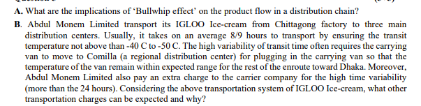 A. What are the implications of 'Bullwhip effect' on the product flow in a distribution chain?
B. Abdul Monem Limited transport its IGLOO Ice-cream from Chittagong factory to three main
distribution centers. Usually, it takes on an average 8/9 hours to transport by ensuring the transit
temperature not above than -40 C to -50 C. The high variability of transit time often requires the carrying
van to move to Comilla (a regional distribution center) for plugging in the carrying van so that the
temperature of the van remain within expected range for the rest of the enroute toward Dhaka. Moreover,
Abdul Monem Limited also pay an extra charge to the carrier company for the high time variability
(more than the 24 hours). Considering the above transportation system of IGLOO Ice-cream, what other
transportation charges can be expected and why?