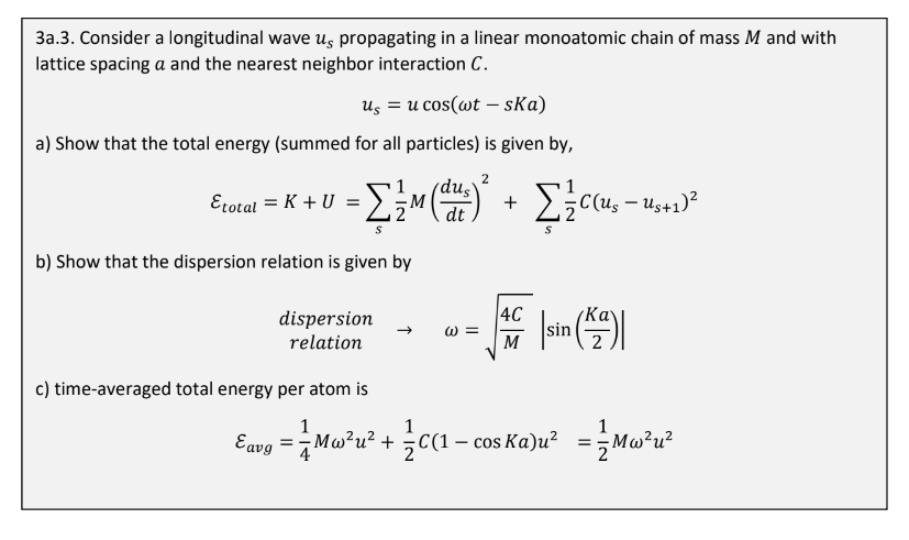 3a.3. Consider a longitudinal wave us propagating in a linear monoatomic chain of mass M and with
lattice spacing a and the nearest neighbor interaction C.
us = u cos(wt - ska)
a) Show that the total energy (summed for all particles) is given by,
2
Etotal = K+U = [ {/M (dus)
= [ { M (²) ² + Σ ² C(U₂₁ - 1₂+2)³²
Σ{ccus-us+12
S
b) Show that the dispersion relation is given by
dispersion
relation
Ka
= |sin (42)|
W=
S
4C
M
c) time-averaged total energy per atom is
1
1
Eaug = Ma²u² + C(1-cosKa)u² = Mw²u²
Cavgi =