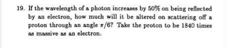 19. If the wavelength of a photon increases by 50% on being reflected
by an electron, how much will it be altered on scattering off a
proton through an angle z/6? Take the proton to be 1840 times
as massive as an electron.
