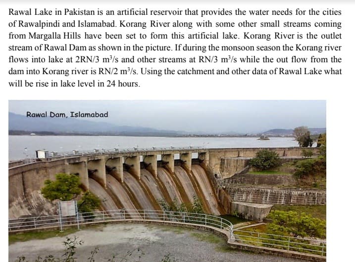 Rawal Lake in Pakistan is an artificial reservoir that provides the water needs for the cities
of Rawalpindi and Islamabad. Korang River along with some other small streams coming
from Margalla Hills have been set to form this artificial lake. Korang River is the outlet
stream of Rawal Dam as shown in the picture. If during the monsoon season the Korang river
flows into lake at 2RN/3 m³/s and other streams at RN/3 m³/s while the out flow from the
dam into Korang river is RN/2 m/s. Using the catchment and other data of Rawal Lake what
will be rise in lake level in 24 hours.
Rawal Dam, Islamabad
