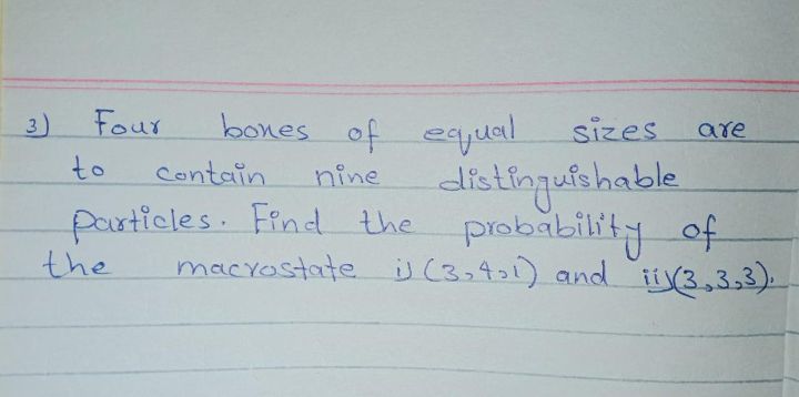 3)
Four
bones of eqyual
sizes
are
to
Contain
distingulshable
nine
particles. Find the
probability of
macyostate j (3,401) and ii(3,3,3).
the
