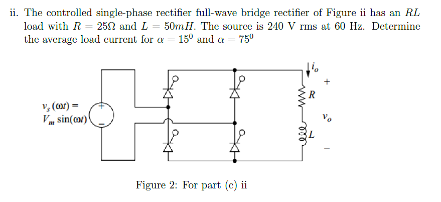 ii. The controlled single-phase rectifier full-wave bridge rectifier of Figure ii has an RL
load with R = 25N and L = 50mH. The source is 240 V rms at 60 Hz. Determine
the average load current for a = 15° and a = 750
R
v, (@t) =
Vm sin(@t)\
Vo
L
ww
all

