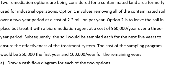 Two remediation options are being considered for a contaminated land area formerly
used for industrial operations. Option 1 involves removing all of the contaminated soil
over a two-year period at a cost of 2.2 million per year. Option 2 is to leave the soil in
place but treat it with a bioremediation agent at a cost of 960,000/year over a three-
year period. Subsequently, the soil would be sampled each for the next five years to
ensure the effectiveness of the treatment system. The cost of the sampling program
would be 250,000 the first year and 100,000/year for the remaining years.
a) Draw a cash flow diagram for each of the two options.
