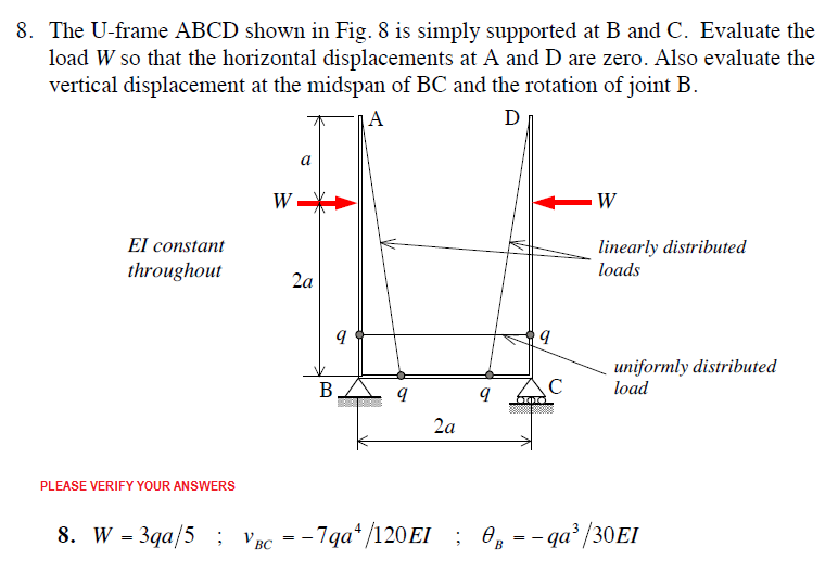 8. The U-frame ABCD shown in Fig. 8 is simply supported at B and C. Evaluate the
load W so that the horizontal displacements at A and D are zero. Also evaluate the
vertical displacement at the midspan of BC and the rotation of joint B.
A
D
W
El constant
throughout
linearly distributed
loads
2a
uniformly distributed
load
В
C
00
2a
PLEASE VERIFY YOUR ANSWERS
8. W - 3qa/5 : Удс —- 7qa* /120EI ; Ө, —- qа* /30EI
