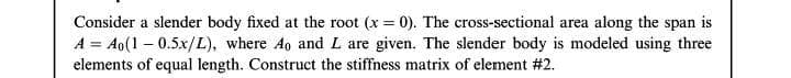 Consider a slender body fixed at the root (x = 0). The cross-sectional area along the span is
A = Ao(1 – 0.5x/L), where Ao and L are given. The slender body is modeled using three
elements of equal length. Construct the stiffness matrix of element #2.
