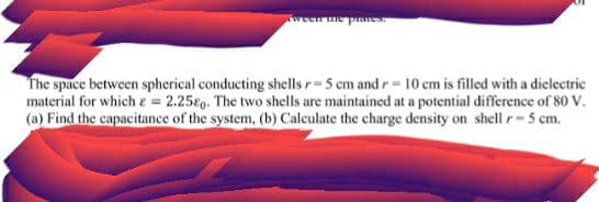 ad am uaa
The space between spherical conducting shells r=5 cm and r= 10 cm is filled with a dielectric
material for which e = 2.25eo. The two shells are maintained at a potential difference of 80 V.
(a) Find the capacitance of the system, (b) Calculate the charge density on shell r-5 cm.
