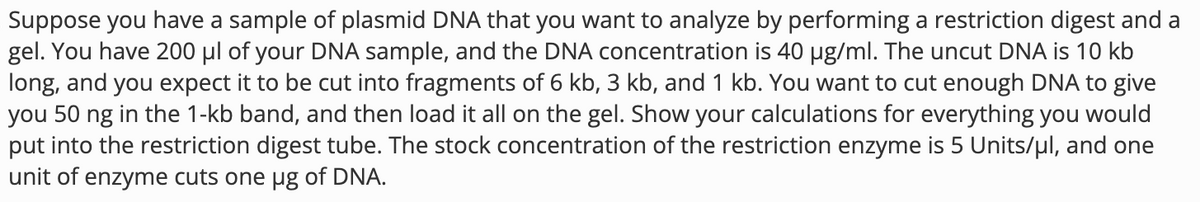 Suppose you have a sample of plasmid DNA that you want to analyze by performing a restriction digest and a
gel. You have 200 μl of your DNA sample, and the DNA concentration is 40 µg/ml. The uncut DNA is 10 kb
long, and you expect it to be cut into fragments of 6 kb, 3 kb, and 1 kb. You want to cut enough DNA to give
you 50 ng in the 1-kb band, and then load it all on the gel. Show your calculations for everything you would
put into the restriction digest tube. The stock concentration of the restriction enzyme is 5 Units/μl, and one
unit of enzyme cuts one µg of DNA.