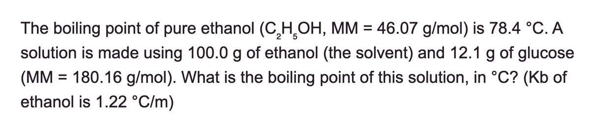 The boiling point of pure ethanol (C₂H₂OH, MM = 46.07 g/mol) is 78.4 °C. A
solution is made using 100.0 g of ethanol (the solvent) and 12.1 g of glucose
(MM = 180.16 g/mol). What is the boiling point of this solution, in °C? (Kb of
ethanol is 1.22 °C/m)