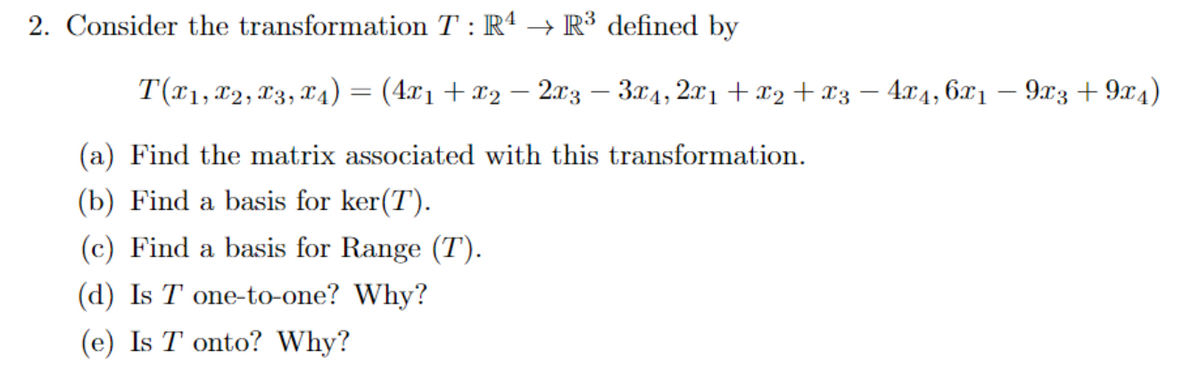 2. Consider the transformation T : R4 → R³ defined by
T(x1, x2, x3, x4) = (4x1 + x2 − 2x3 - 3x4, 2x1 + x2+x3 - 4x4,6x1 - 9x3+9x4)
(a) Find the matrix associated with this transformation.
(b) Find a basis for ker(T).
(c) Find a basis for Range (T).
(d) Is T one-to-one? Why?
(e) Is T onto? Why?