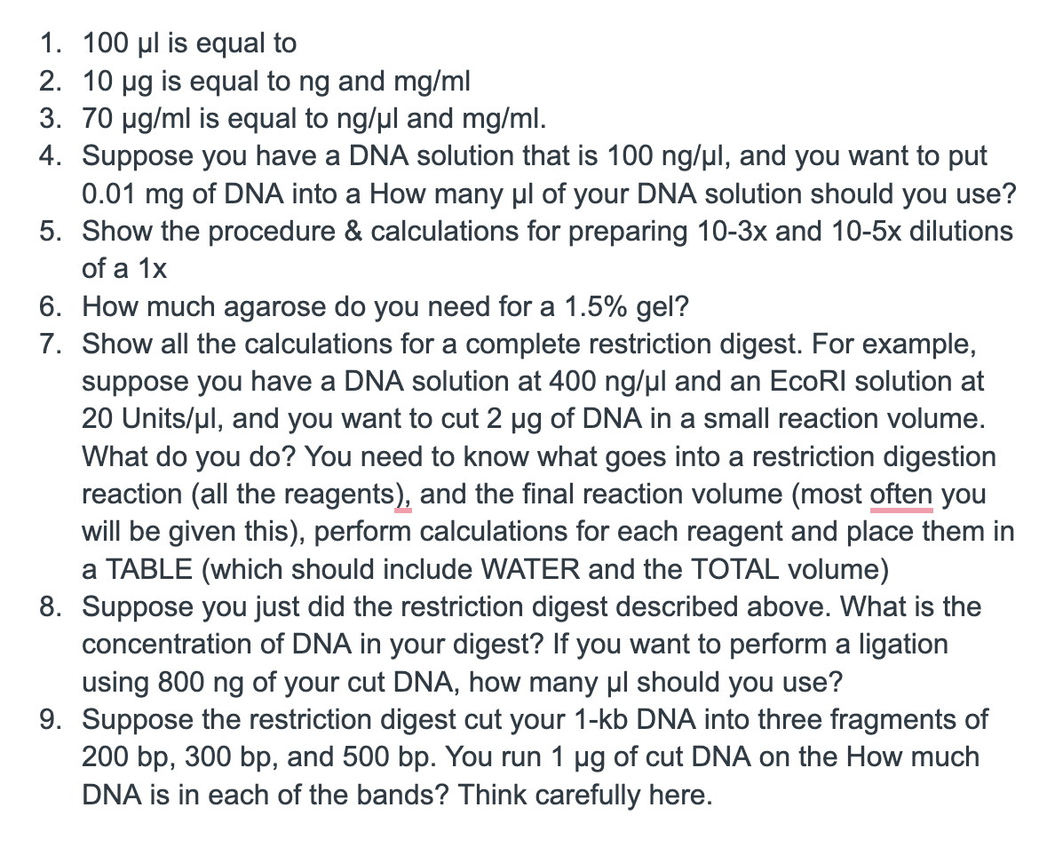 1. 100 μl is equal to
2. 10 μg is equal to ng and mg/ml
3. 70 μg/ml is equal to ng/μl and mg/ml.
4. Suppose you have a DNA solution that is 100 ng/μl, and you want to put
0.01 mg of DNA into a How many μl of your DNA solution should you use?
5. Show the procedure & calculations for preparing 10-3x and 10-5x dilutions
of a 1x
6. How much agarose do you need for a 1.5% gel?
7. Show all the calculations for a complete restriction digest. For example,
suppose you have a DNA solution at 400 ng/μl and an EcoRI solution at
20 Units/μl, and you want to cut 2 µg of DNA in a small reaction volume.
What do you do? You need to know what goes into a restriction digestion
reaction (all the reagents), and the final reaction volume (most often you
will be given this), perform calculations for each reagent and place them in
a TABLE (which should include WATER and the TOTAL volume)
8. Suppose you just did the restriction digest described above. What is the
concentration of DNA in your digest? If you want to perform a ligation
using 800 ng of your cut DNA, how many μl should you use?
9. Suppose the restriction digest cut your 1-kb DNA into three fragments of
200 bp, 300 bp, and 500 bp. You run 1 µg of cut DNA on the How much
DNA is in each of the bands? Think carefully here.