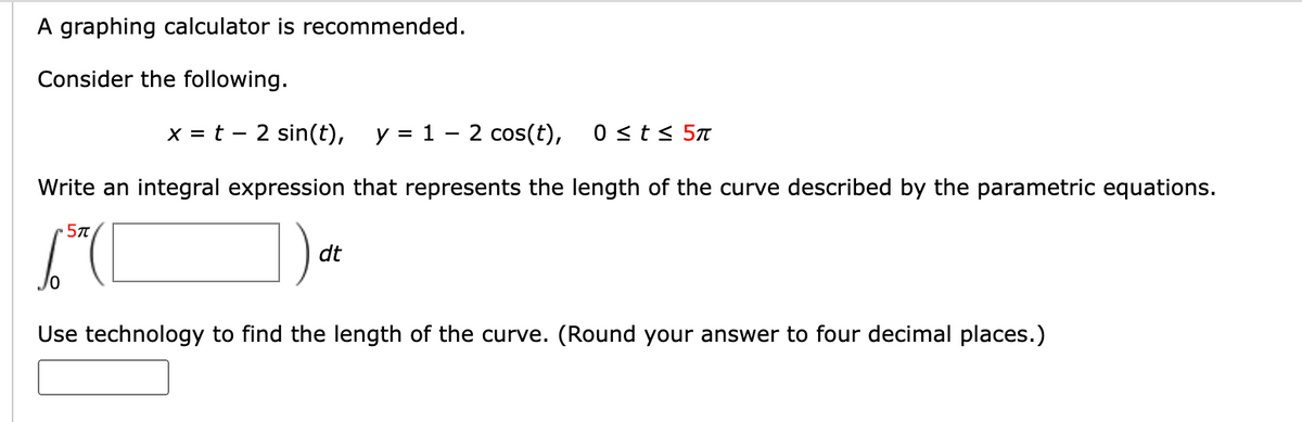 A graphing calculator is recommended.
Consider the following.
x = t2 sin(t), y = 1
-
2 cos(t), 0 ≤ t≤ 5π
Write an integral expression that represents the length of the curve described by the parametric equations.
57
dt
Use technology to find the length of the curve. (Round your answer to four decimal places.)