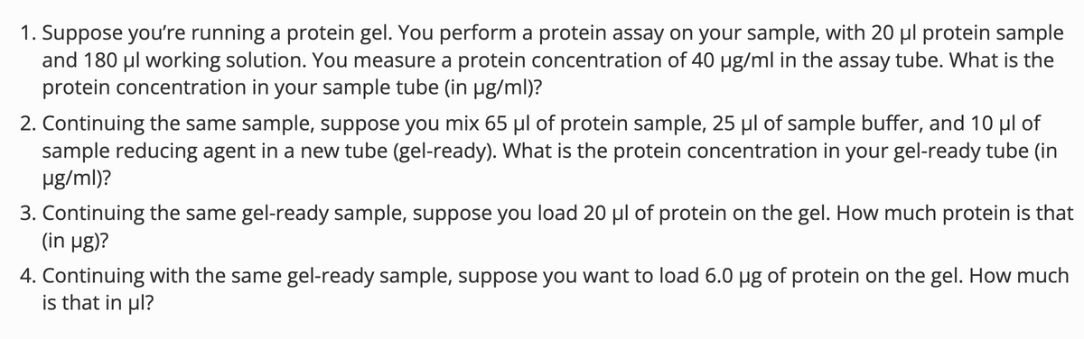 1. Suppose you're running a protein gel. You perform a protein assay on your sample, with 20 µl protein sample
and 180 μl working solution. You measure a protein concentration of 40 µg/ml in the assay tube. What is the
protein concentration in your sample tube (in μg/ml)?
2. Continuing the same sample, suppose you mix 65 μl of protein sample, 25 μl of sample buffer, and 10 μl of
sample reducing agent in a new tube (gel-ready). What is the protein concentration in your gel-ready tube (in
μg/ml)?
3. Continuing the same gel-ready sample, suppose you load 20 µl of protein on the gel. How much protein is that
(in μg)?
4. Continuing with the same gel-ready sample, suppose you want to load 6.0 µg of protein on the gel. How much
is that in μl?