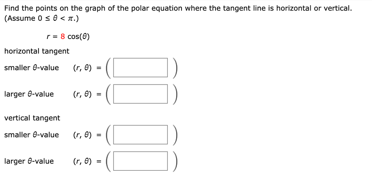 Find the points on the graph of the polar equation where the tangent line is horizontal or vertical.
(Assume 0 ≤ 0 < π.)
r = 8 cos(0)
horizontal tangent
smaller e-value (r, e)
=
larger e-value
(r, e)
=
vertical tangent
smaller e-value
(r, e)
larger e-value
(r, e)