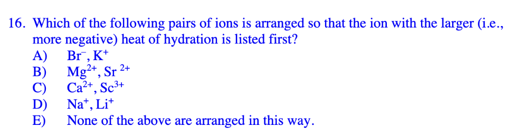 16. Which of the following pairs of ions is arranged so that the ion with the larger (i.e.,
more negative) heat of hydration is listed first?
A)
Br¯, K+
B)
Mg2+, Sr 2+
Ca2+, Sc³+
Na+, Li+
E)
None of the above are arranged in this way.