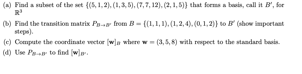 (a) Find a subset of the set {(5, 1, 2), (1, 3, 5), (7, 7, 12), (2, 1, 5)} that forms a basis, call it B', for
R³
(b) Find the transition matrix PB→B' from B = {(1, 1, 1), (1, 2, 4), (0, 1, 2)} to B' (show important
steps).
(c) Compute the coordinate vector [w] B where w = (3, 5, 8) with respect to the standard basis.
(d) Use PB B' to find [W] B'.